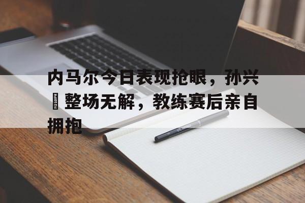 内马尔今日表现抢眼，孙兴慜整场无解，教练赛后亲自拥抱内马尔去巴黎的原因
