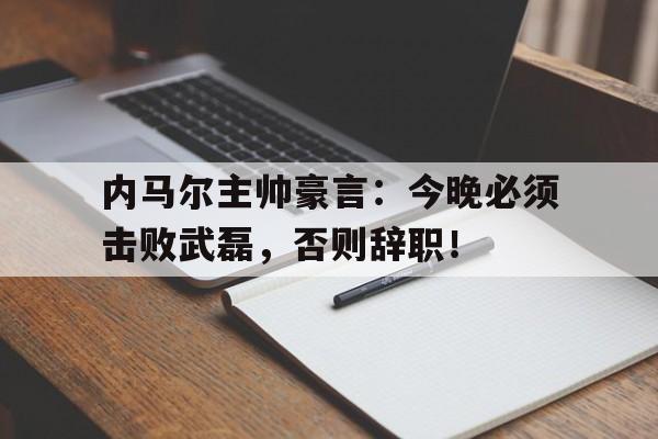 内马尔主帅豪言：今晚必须击败武磊，否则辞职！内马尔终于找到了与自己有友情关系的主教练,但就在蓄